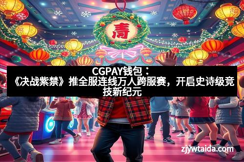 CGPAY钱包：《决战紫禁》推全服连线万人跨服赛，开启史诗级竞技新纪元